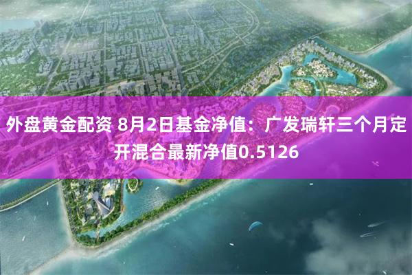 外盘黄金配资 8月2日基金净值：广发瑞轩三个月定开混合最新净值0.5126