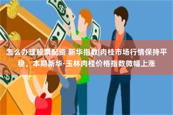 怎么办理股票配资 新华指数|肉桂市场行情保持平稳，本期新华·玉林肉桂价格指数微幅上涨