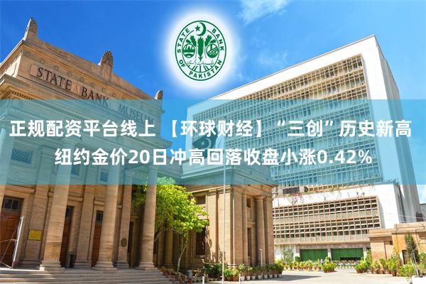 正规配资平台线上 【环球财经】“三创”历史新高 纽约金价20日冲高回落收盘小涨0.42%