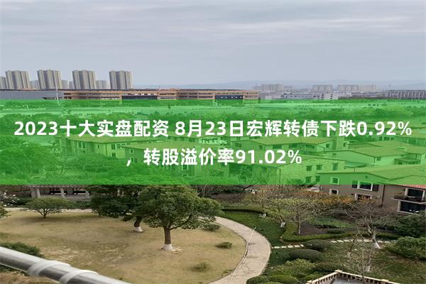 2023十大实盘配资 8月23日宏辉转债下跌0.92%，转股溢价率91.02%