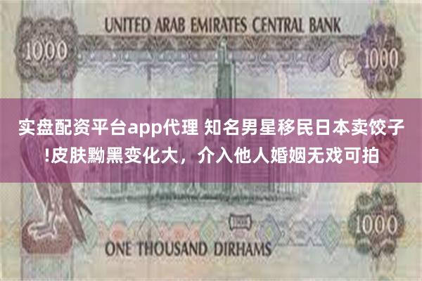 实盘配资平台app代理 知名男星移民日本卖饺子!皮肤黝黑变化大，介入他人婚姻无戏可拍