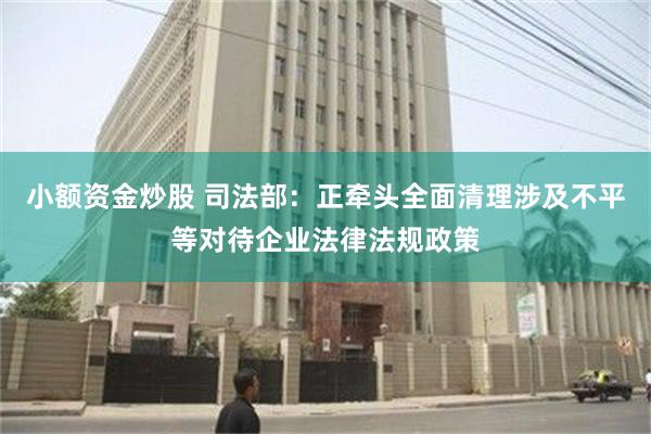 小额资金炒股 司法部：正牵头全面清理涉及不平等对待企业法律法规政策