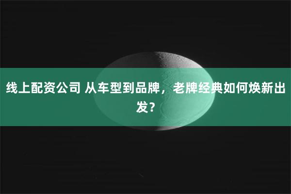 线上配资公司 从车型到品牌，老牌经典如何焕新出发？