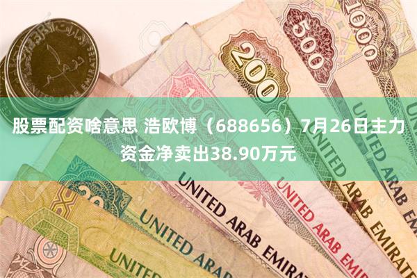 股票配资啥意思 浩欧博（688656）7月26日主力资金净卖出38.90万元