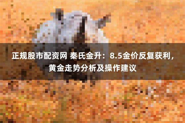 正规股市配资网 秦氏金升：8.5金价反复获利，黄金走势分析及操作建议