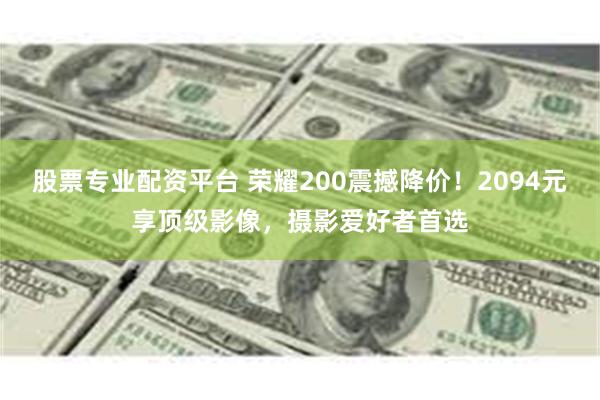 股票专业配资平台 荣耀200震撼降价！2094元享顶级影像，摄影爱好者首选