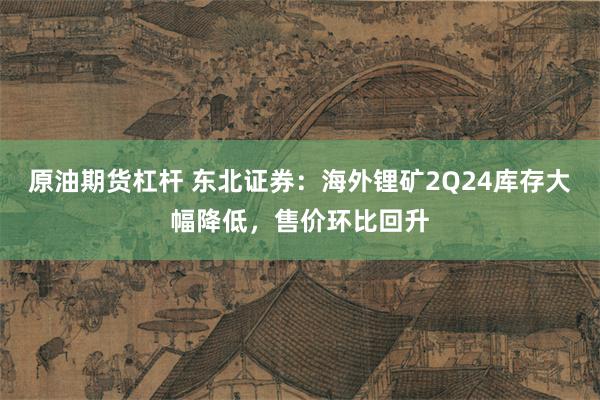 原油期货杠杆 东北证券：海外锂矿2Q24库存大幅降低，售价环比回升