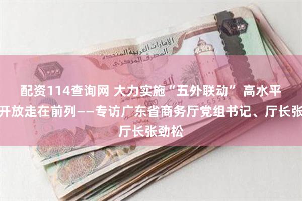 配资114查询网 大力实施“五外联动” 高水平对外开放走在前列——专访广东省商务厅党组书记、厅长张劲松