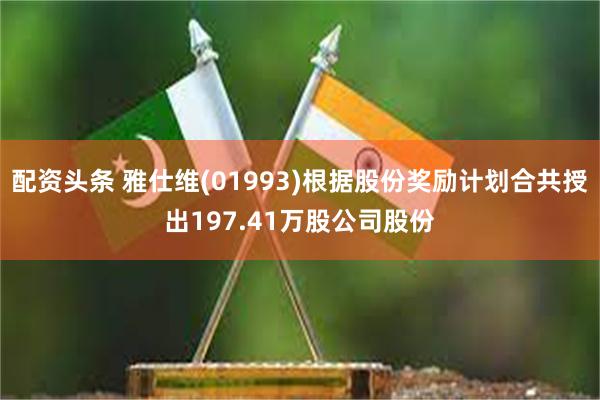 配资头条 雅仕维(01993)根据股份奖励计划合共授出197.41万股公司股份