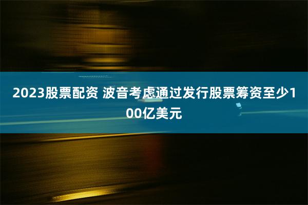 2023股票配资 波音考虑通过发行股票筹资至少100亿美元