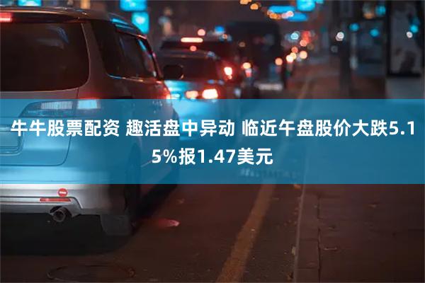 牛牛股票配资 趣活盘中异动 临近午盘股价大跌5.15%报1.47美元