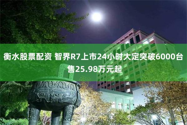 衡水股票配资 智界R7上市24小时大定突破6000台 售25.98万元起