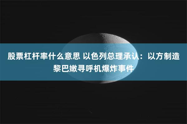 股票杠杆率什么意思 以色列总理承认：以方制造黎巴嫩寻呼机爆炸事件