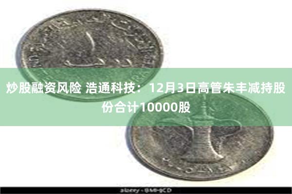 炒股融资风险 浩通科技：12月3日高管朱丰减持股份合计10000股