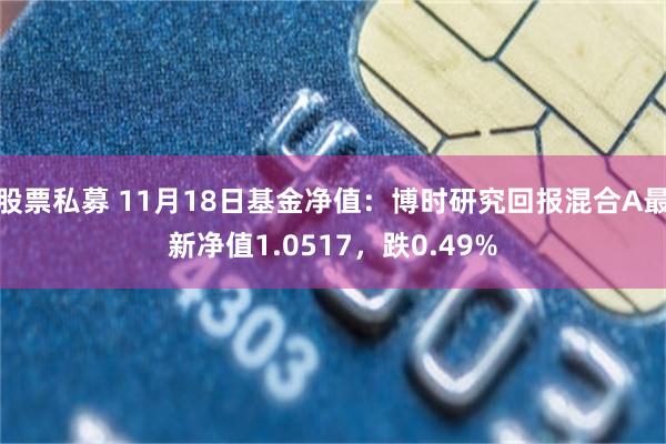 股票私募 11月18日基金净值：博时研究回报混合A最新净值1.0517，跌0.49%