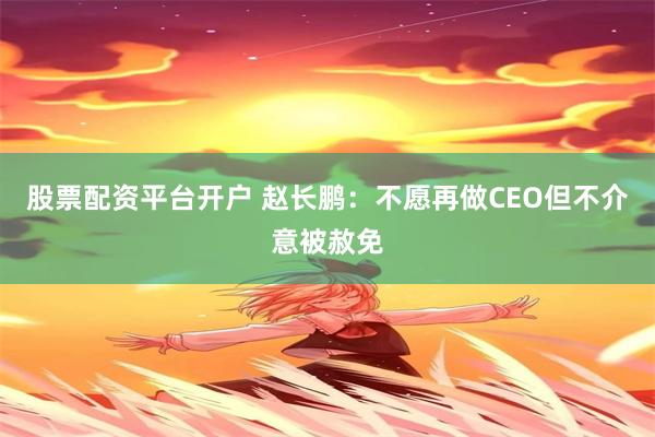 股票配资平台开户 赵长鹏：不愿再做CEO但不介意被赦免