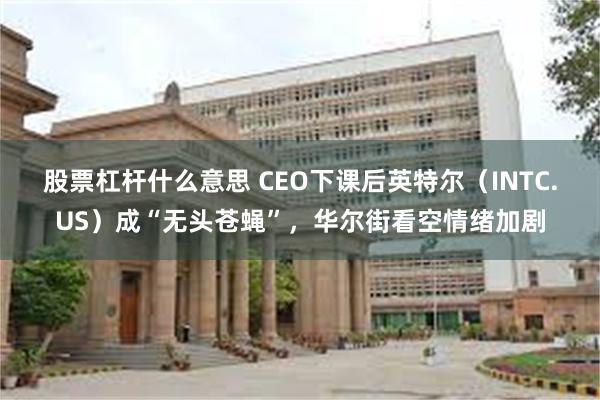 股票杠杆什么意思 CEO下课后英特尔（INTC.US）成“无头苍蝇”，华尔街看空情绪加剧