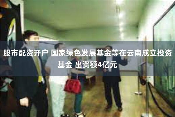 股市配资开户 国家绿色发展基金等在云南成立投资基金 出资额4亿元