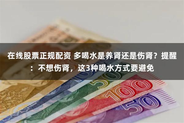 在线股票正规配资 多喝水是养肾还是伤肾？提醒：不想伤肾，这3种喝水方式要避免