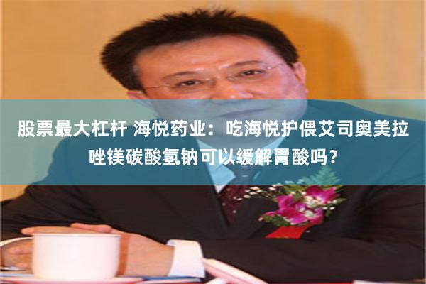 股票最大杠杆 海悦药业：吃海悦护偎艾司奥美拉唑镁碳酸氢钠可以缓解胃酸吗？