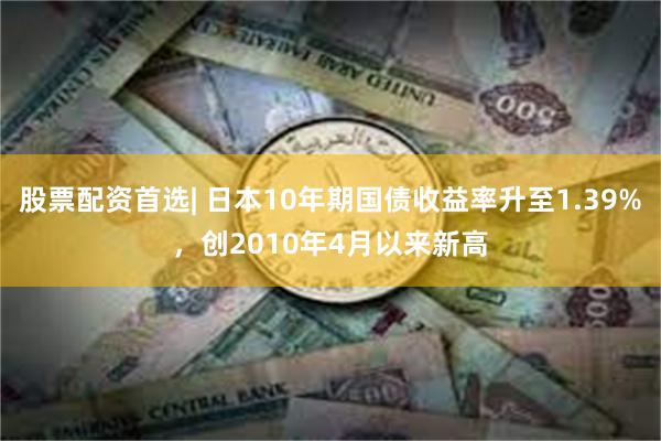 股票配资首选| 日本10年期国债收益率升至1.39%，创2010年4月以来新高