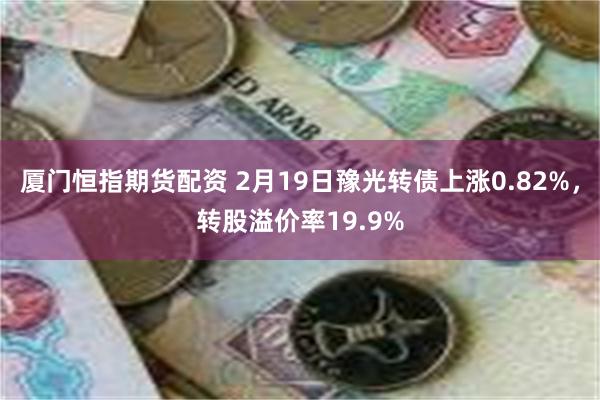 厦门恒指期货配资 2月19日豫光转债上涨0.82%，转股溢价率19.9%