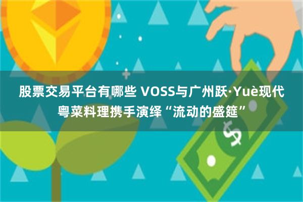 股票交易平台有哪些 VOSS与广州跃·Yuè现代粤菜料理携手演绎“流动的盛筵”